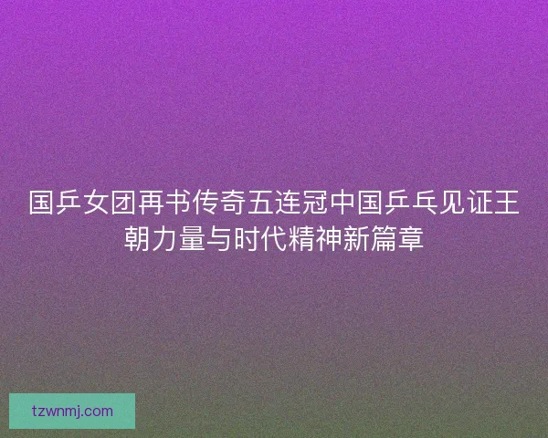 国乒女团再书传奇五连冠中国乒乓见证王朝力量与时代精神新篇章