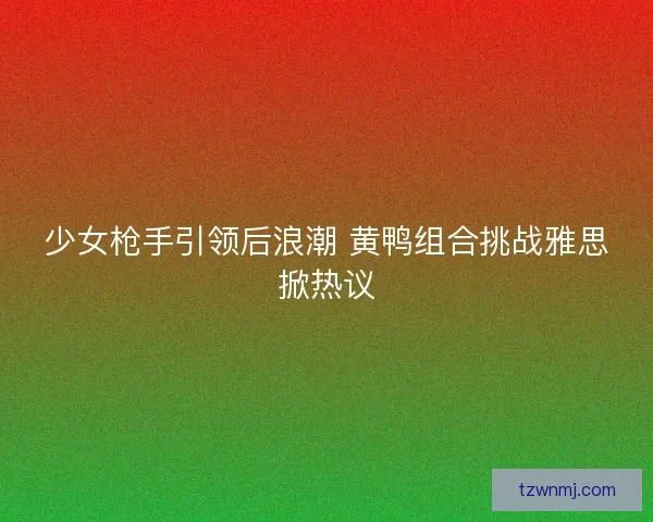 少女枪手引领后浪潮 黄鸭组合挑战雅思掀热议 少女枪手引领后浪潮 黄鸭组合挑战雅思掀热议