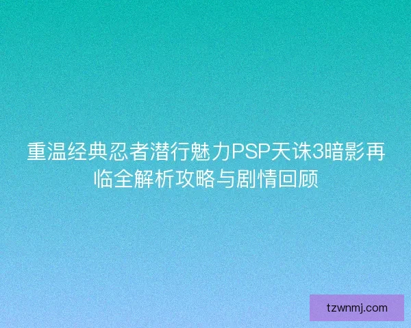 重温经典忍者潜行魅力PSP天诛3暗影再临全解析攻略与剧情回顾