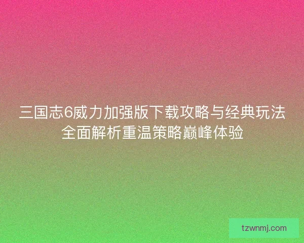 三国志6威力加强版下载攻略与经典玩法全面解析重温策略巅峰体验
