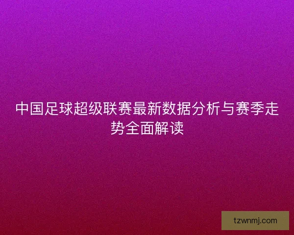 中国足球超级联赛最新数据分析与赛季走势全面解读
