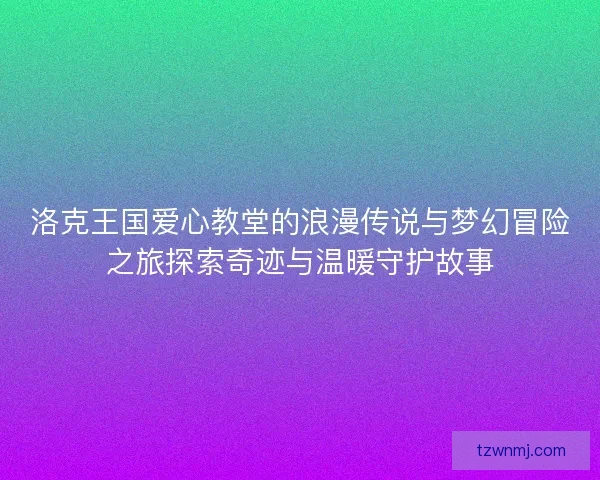 洛克王国爱心教堂的浪漫传说与梦幻冒险之旅探索奇迹与温暖守护故事