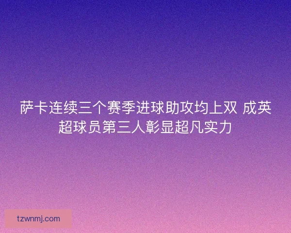 萨卡连续三个赛季进球助攻均上双 成英超球员第三人彰显超凡实力