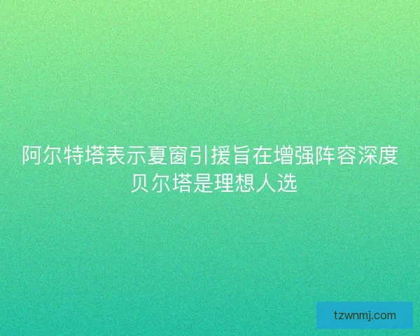 阿尔特塔表示夏窗引援旨在增强阵容深度 贝尔塔是理想人选