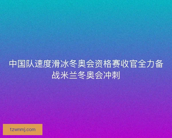 中国队速度滑冰冬奥会资格赛收官全力备战米兰冬奥会冲刺