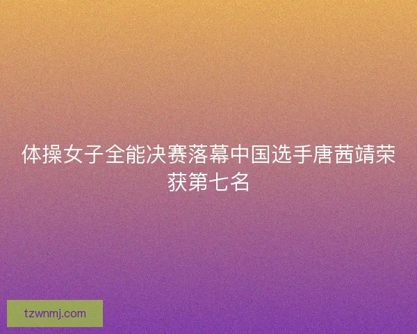 体操女子全能决赛落幕中国选手唐茜靖荣获第七名
