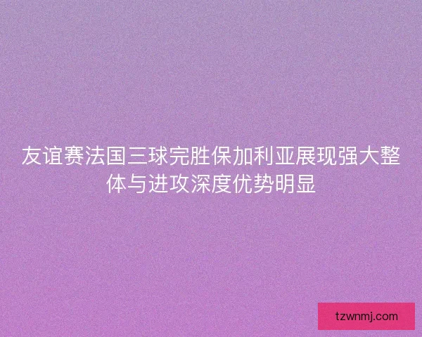 友谊赛法国三球完胜保加利亚展现强大整体与进攻深度优势明显