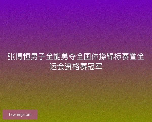 张博恒男子全能勇夺全国体操锦标赛暨全运会资格赛冠军