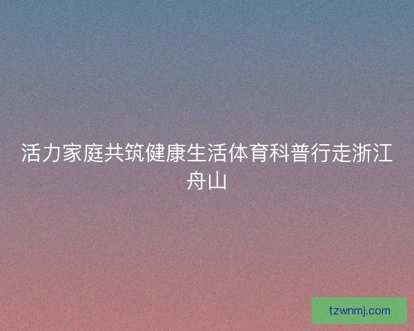 活力家庭共筑健康生活体育科普行走浙江舟山