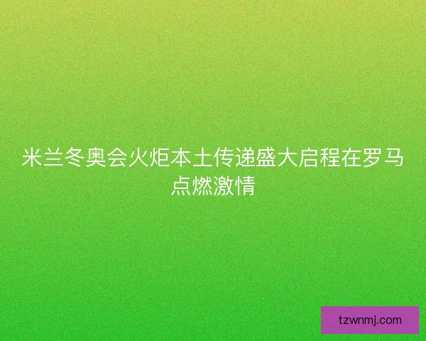 米兰冬奥会火炬本土传递盛大启程在罗马点燃激情