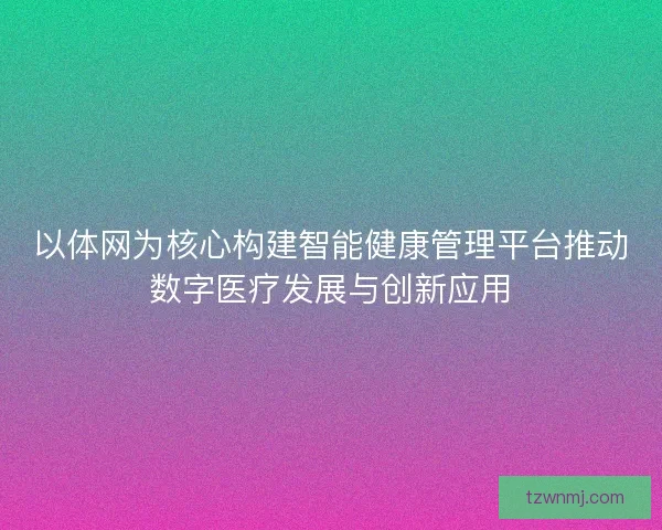 以体网为核心构建智能健康管理平台推动数字医疗发展与创新应用 以体网为核心构建智能健康管理平台推动数字医疗发展与创新应用