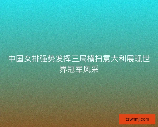 中国女排强势发挥三局横扫意大利展现世界冠军风采 中国女排强势发挥三局横扫意大利展现世界冠军风采