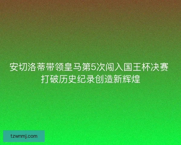 安切洛蒂带领皇马第5次闯入国王杯决赛 打破历史纪录创造新辉煌 安切洛蒂带领皇马第5次闯入国王杯决赛 打破历史纪录创造新辉煌