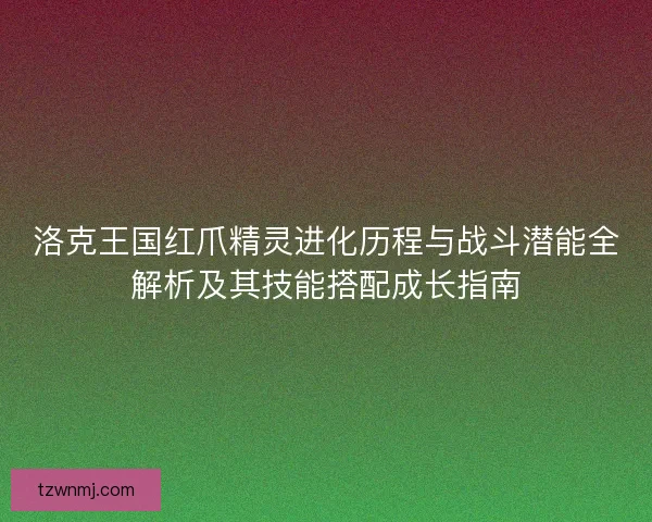 洛克王国红爪精灵进化历程与战斗潜能全解析及其技能搭配成长指南