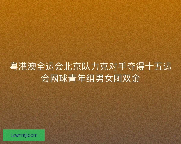 粤港澳全运会北京队力克对手夺得十五运会网球青年组男女团双金 粤港澳全运会北京队力克对手夺得十五运会网球青年组男女团双金