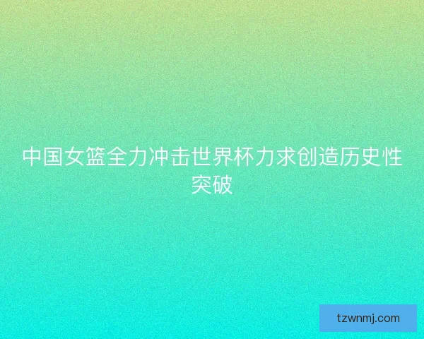中国女篮全力冲击世界杯力求创造历史性突破