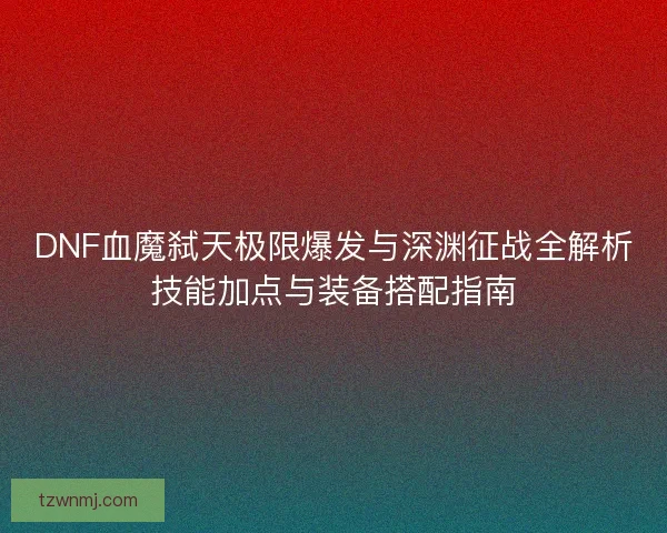 DNF血魔弑天极限爆发与深渊征战全解析技能加点与装备搭配指南