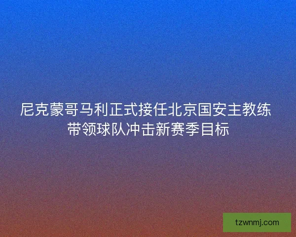 尼克蒙哥马利正式接任北京国安主教练 带领球队冲击新赛季目标 尼克蒙哥马利正式接任北京国安主教练 带领球队冲击新赛季目标