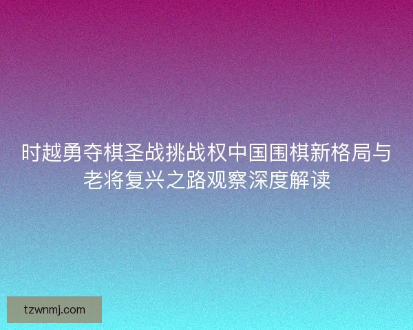 时越勇夺棋圣战挑战权中国围棋新格局与老将复兴之路观察深度解读 时越勇夺棋圣战挑战权中国围棋新格局与老将复兴之路观察深度解读