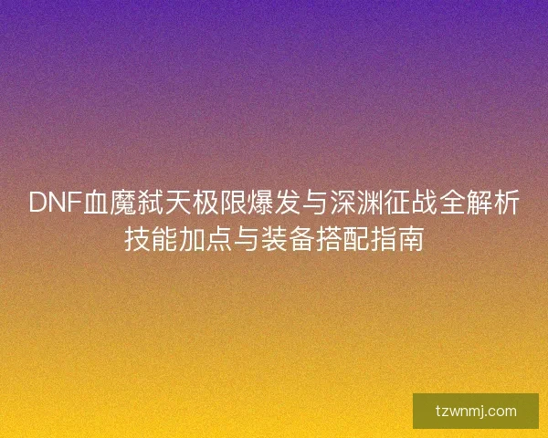DNF血魔弑天极限爆发与深渊征战全解析技能加点与装备搭配指南 DNF血魔弑天极限爆发与深渊征战全解析技能加点与装备搭配指南