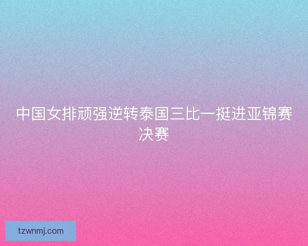 中国女排顽强逆转泰国三比一挺进亚锦赛决赛 中国女排顽强逆转泰国三比一挺进亚锦赛决赛