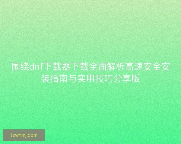 围绕dnf下载器下载全面解析高速安全安装指南与实用技巧分享版