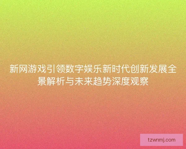 新网游戏引领数字娱乐新时代创新发展全景解析与未来趋势深度观察