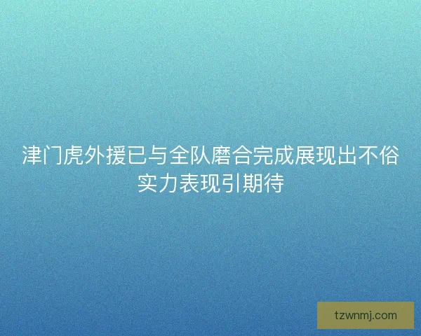 津门虎外援已与全队磨合完成展现出不俗实力表现引期待