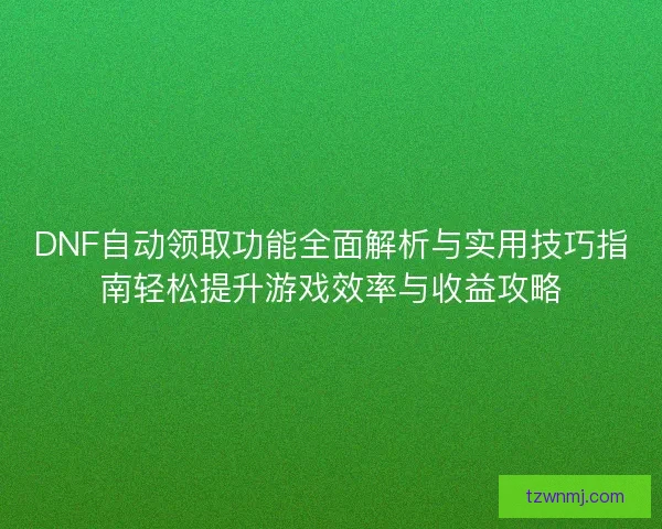 DNF自动领取功能全面解析与实用技巧指南轻松提升游戏效率与收益攻略