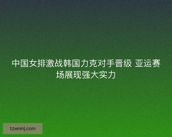 中国女排激战韩国力克对手晋级 亚运赛场展现强大实力