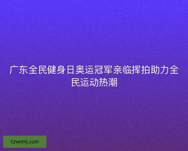 广东全民健身日奥运冠军亲临挥拍助力全民运动热潮 广东全民健身日奥运冠军亲临挥拍助力全民运动热潮