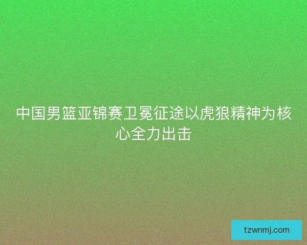 中国男篮亚锦赛卫冕征途以虎狼精神为核心全力出击 中国男篮亚锦赛卫冕征途以虎狼精神为核心全力出击